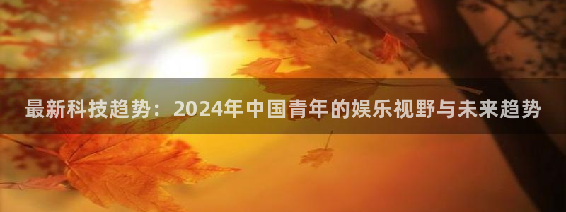 优游国际官网首页：最新科技趋势：2024年中国青年的娱乐视野与未来趋势
